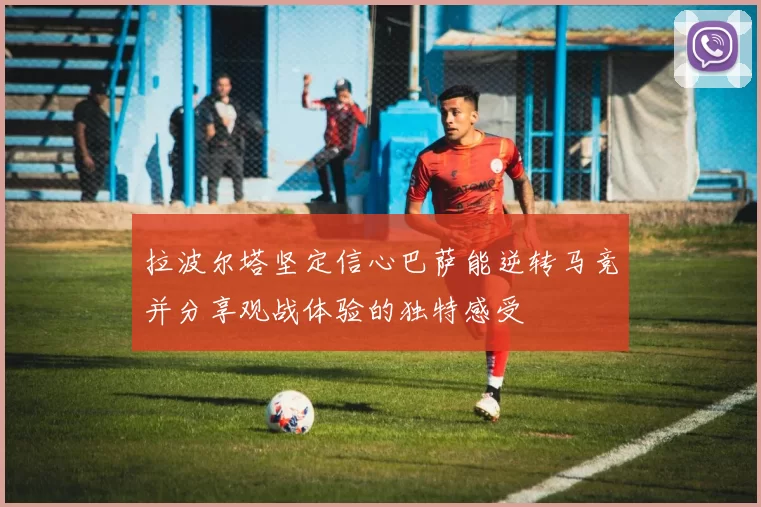 拉波尔塔坚定信心巴萨能逆转马竞并分享观战体验的独特感受