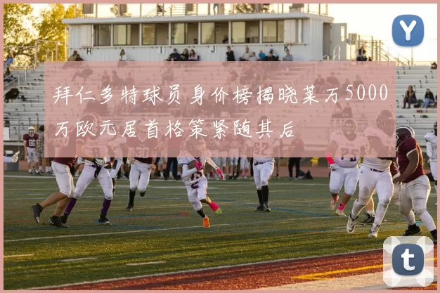 拜仁多特球员身价榜揭晓莱万5000万欧元居首格策紧随其后