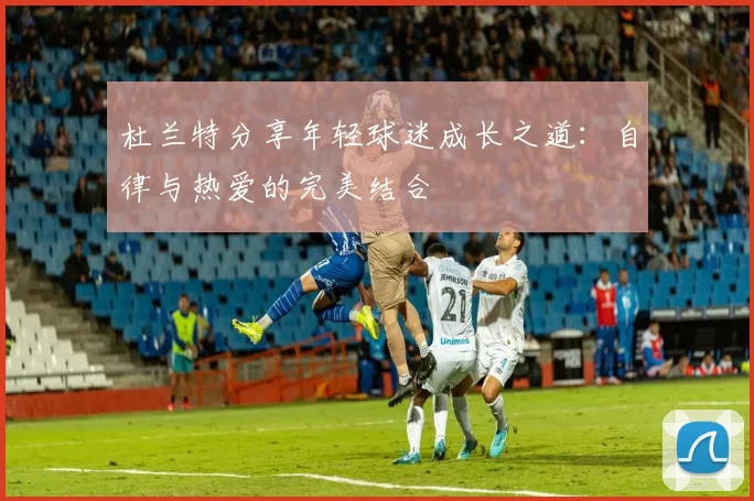 杜兰特分享年轻球迷成长之道：自律与热爱的完美结合