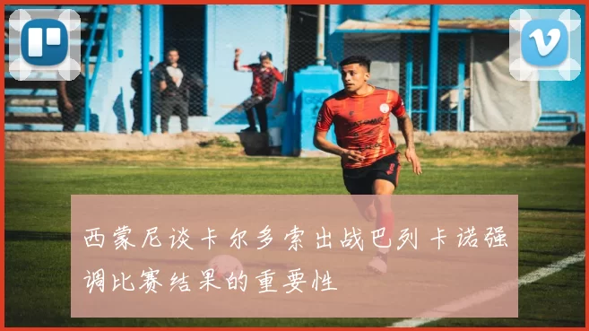 西蒙尼谈卡尔多索出战巴列卡诺强调比赛结果的重要性