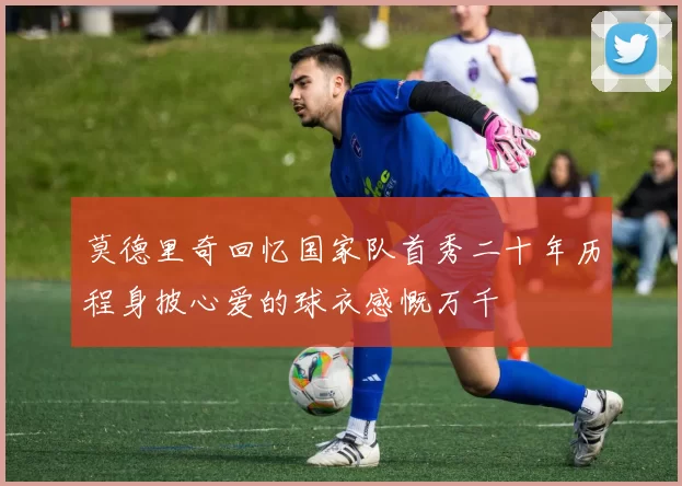 莫德里奇回忆国家队首秀二十年历程身披心爱的球衣感慨万千