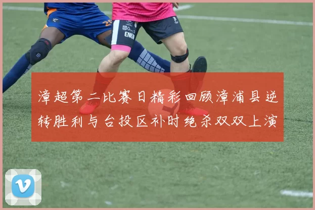 漳超第二比赛日精彩回顾漳浦县逆转胜利与台投区补时绝杀双双上演