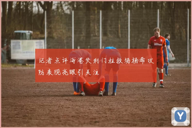 记者点评海港失利门柱救场杨希攻防表现亮眼引关注