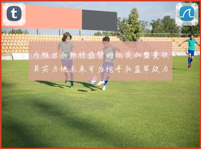 内维尔和赖特盛赞姆伯莫加盟曼联具实力他未来可为枪手和蓝军效力