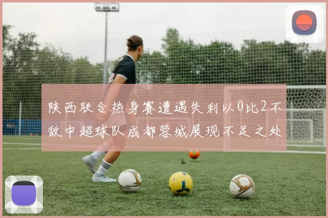 陕西联合热身赛遭遇失利以0比2不敌中超球队成都蓉城展现不足之处