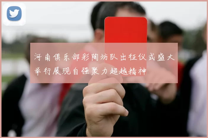 河南俱乐部彩陶坊队出征仪式盛大举行展现自强聚力超越精神