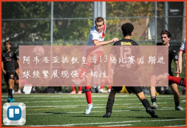 阿韦洛亚执教皇马13场比赛后期进球频繁展现强大韧性