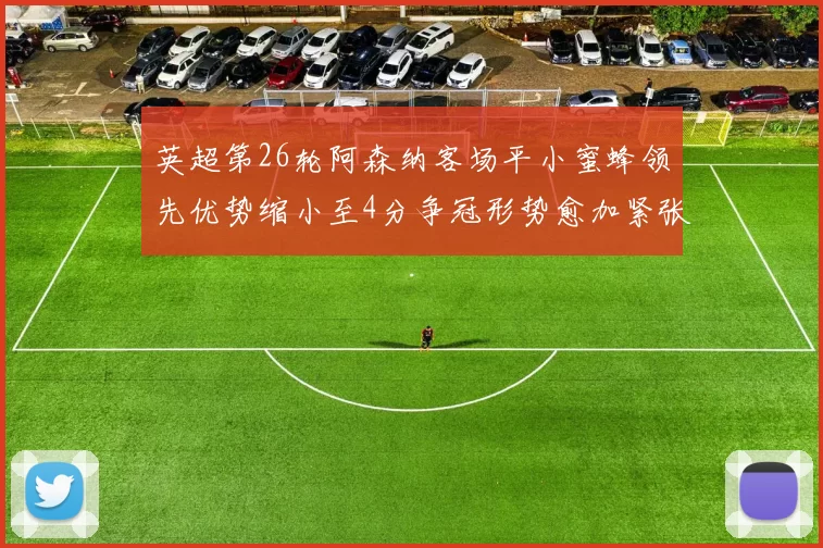 英超第26轮阿森纳客场平小蜜蜂领先优势缩小至4分争冠形势愈加紧张