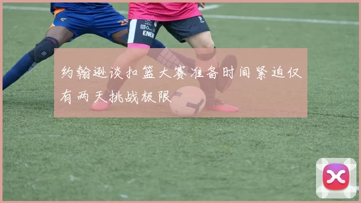 约翰逊谈扣篮大赛准备时间紧迫仅有两天挑战极限
