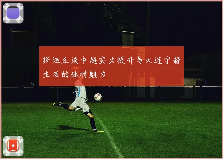 斯坦丘谈中超实力提升与大连宁静生活的独特魅力