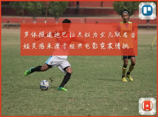 罗体报道迪巴拉夫妇为女儿取名吉娅灵感来源于经典电影霓裳情挑
