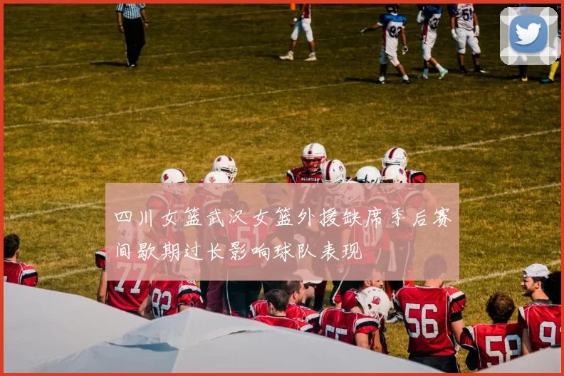 四川女篮武汉女篮外援缺席季后赛间歇期过长影响球队表现
