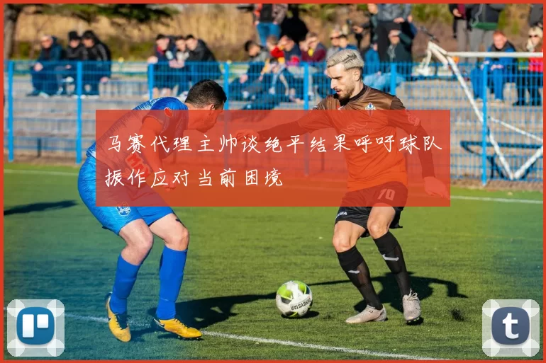 马赛代理主帅谈绝平结果呼吁球队振作应对当前困境