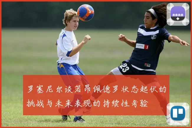 罗塞尼尔谈若昂佩德罗状态起伏的挑战与未来表现的持续性考验