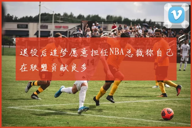退役后追梦愿意担任NBA总裁称自己在联盟贡献良多
