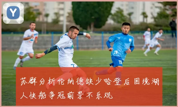 苏群分析伦纳德缺少哈登后困境湖人快船争冠前景不乐观