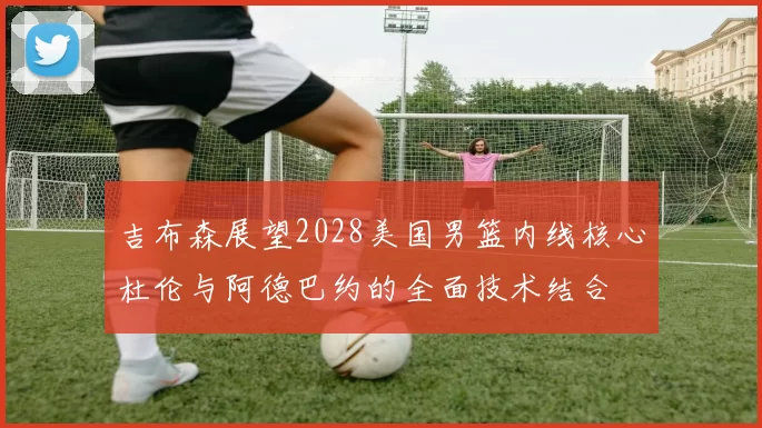 吉布森展望2028美国男篮内线核心杜伦与阿德巴约的全面技术结合