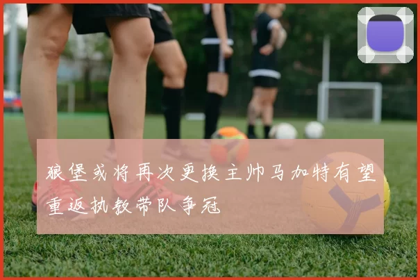 狼堡或将再次更换主帅马加特有望重返执教带队争冠
