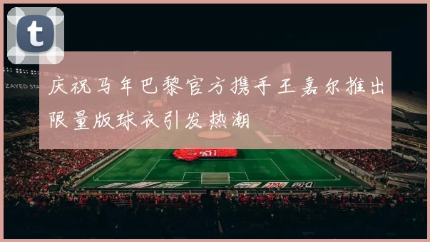 庆祝马年巴黎官方携手王嘉尔推出限量版球衣引发热潮