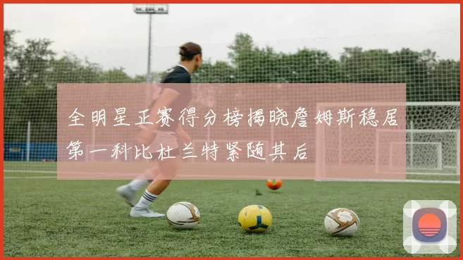 全明星正赛得分榜揭晓詹姆斯稳居第一科比杜兰特紧随其后