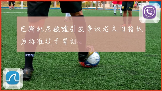 巴斯托尼被嘘引发争议尤文旧将认为标准过于苛刻