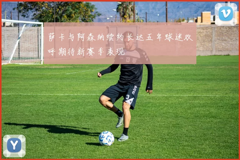 萨卡与阿森纳续约长达五年球迷欢呼期待新赛季表现