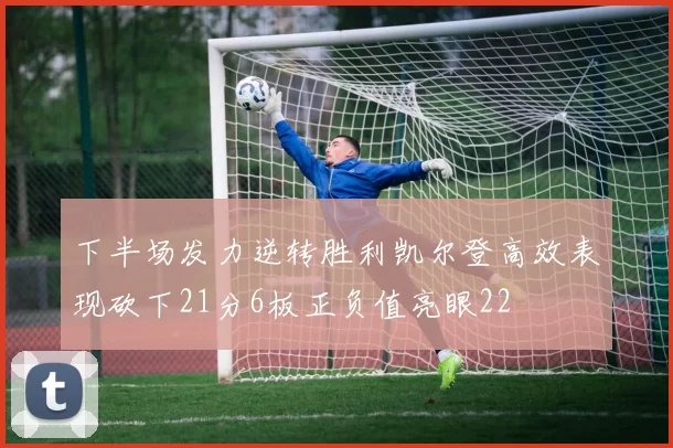 下半场发力逆转胜利凯尔登高效表现砍下21分6板正负值亮眼22