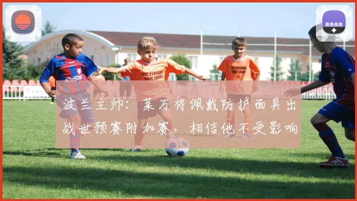 波兰主帅：莱万将佩戴防护面具出战世预赛附加赛，相信他不受影响