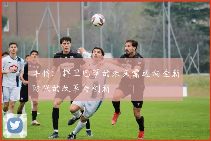 丰特：捍卫巴萨的未来需迈向全新时代的改革与创新