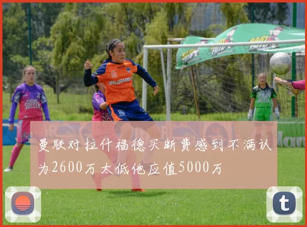 曼联对拉什福德买断费感到不满认为2600万太低他应值5000万