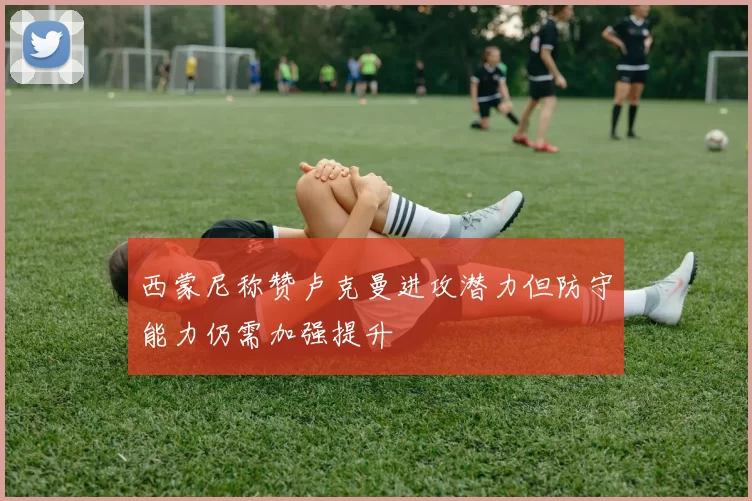 西蒙尼称赞卢克曼进攻潜力但防守能力仍需加强提升